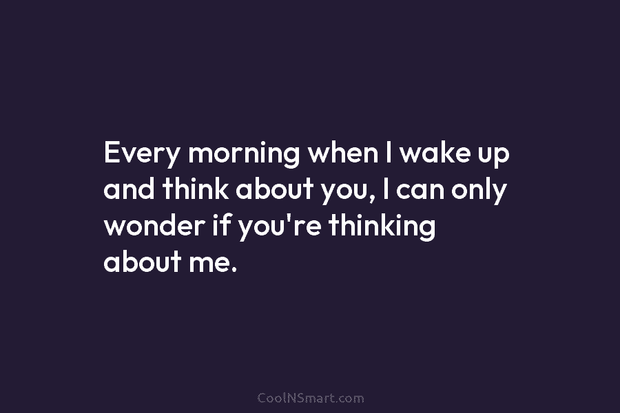 Every morning when I wake up and think about you, I can only wonder if...