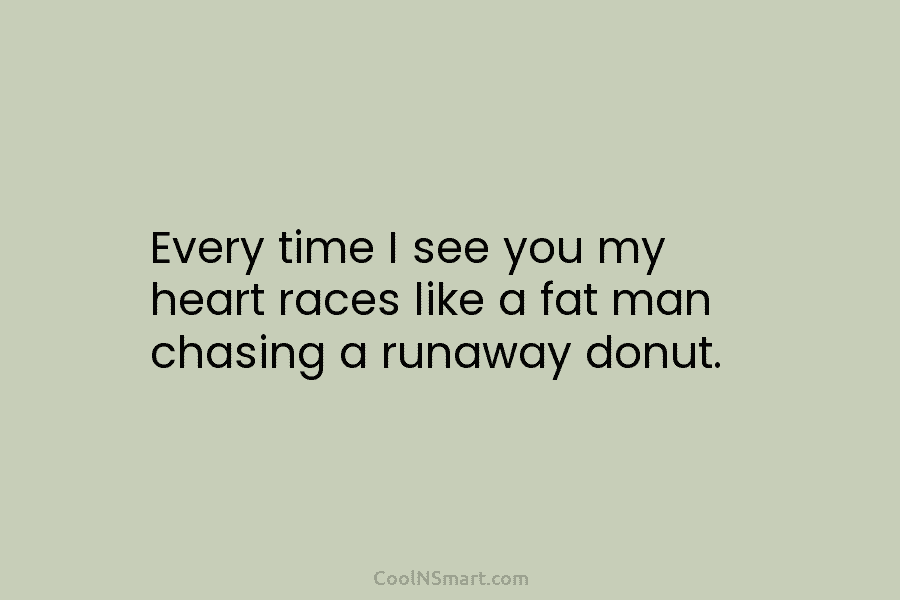Every time I see you my heart races like a fat man chasing a runaway...