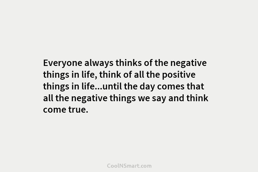 Everyone always thinks of the negative things in life, think of all the positive things in life…until the day comes...
