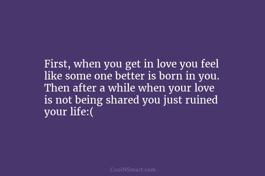 First, when you get in love you feel like some one better is born in you. Then after a while...