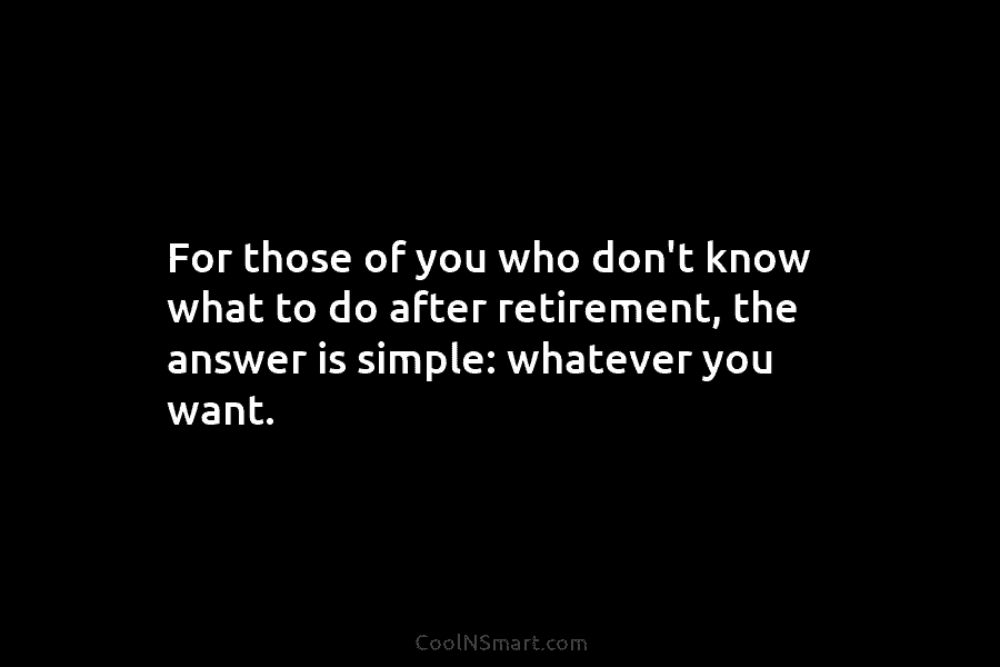 For those of you who don’t know what to do after retirement, the answer is simple: whatever you want.