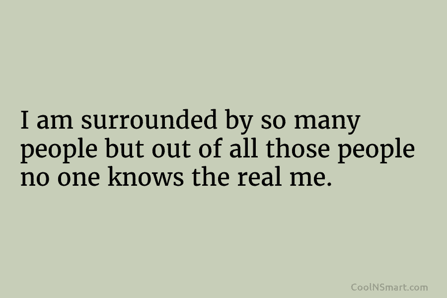 I am surrounded by so many people but out of all those people no one knows the real me.