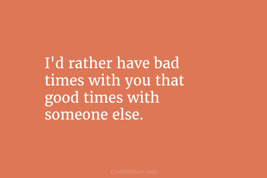 I’d rather have bad times with you that good times with someone else.