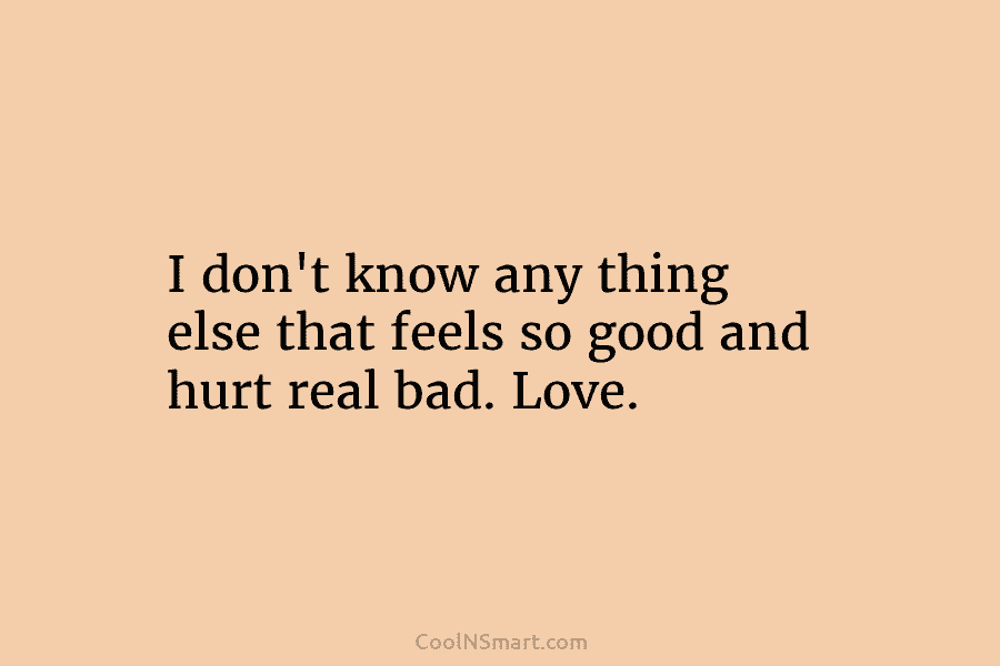 I don’t know any thing else that feels so good and hurt real bad. Love.