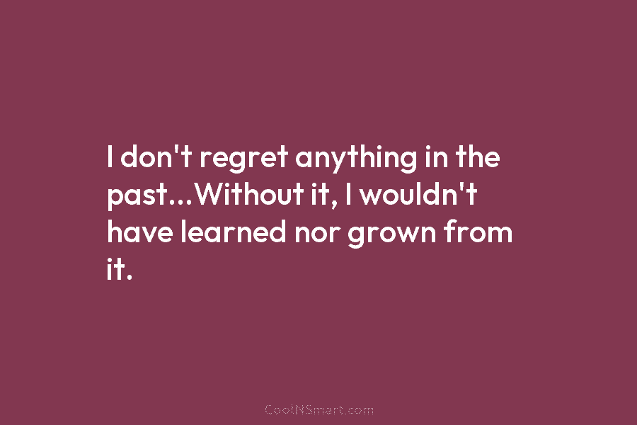 I don’t regret anything in the past…Without it, I wouldn’t have learned nor grown from it.