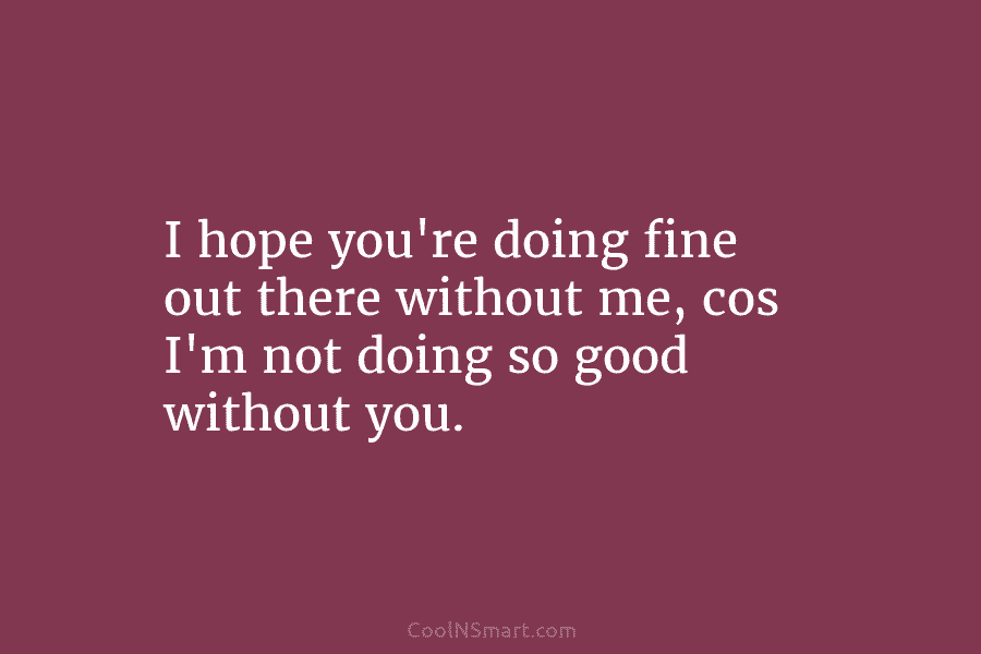 I hope you’re doing fine out there without me, cos I’m not doing so good...
