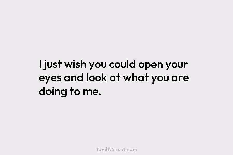 I just wish you could open your eyes and look at what you are doing...