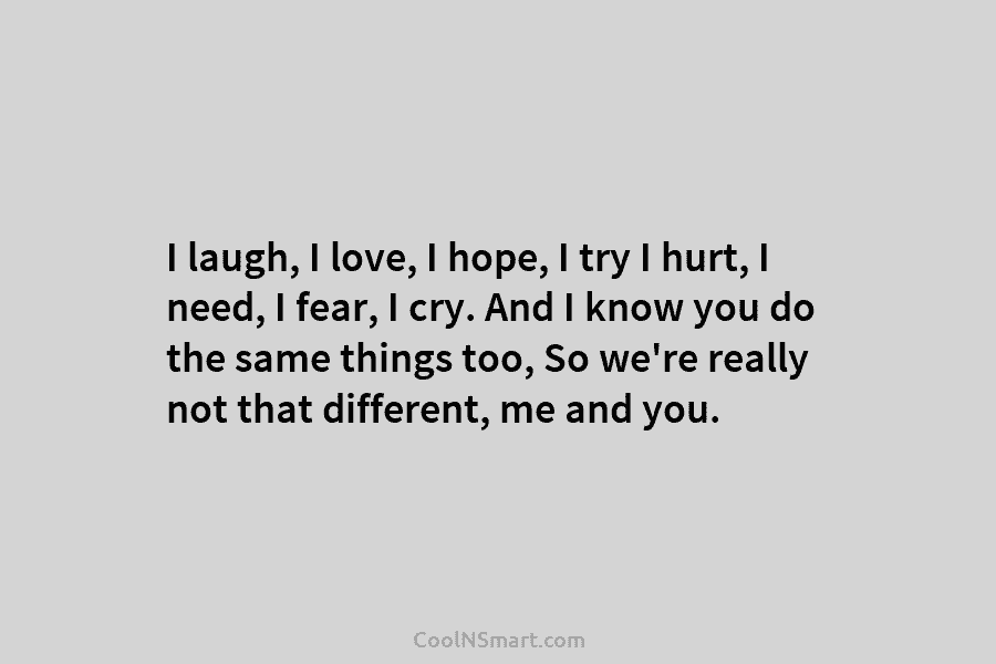 I laugh, I love, I hope, I try I hurt, I need, I fear, I cry. And I know you...