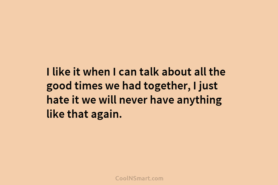 I like it when I can talk about all the good times we had together,...