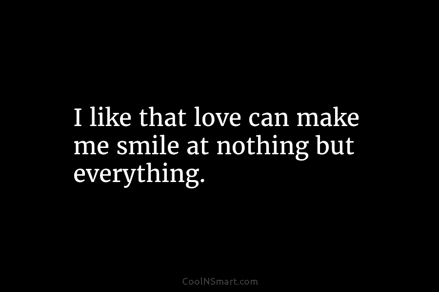 I like that love can make me smile at nothing but everything.