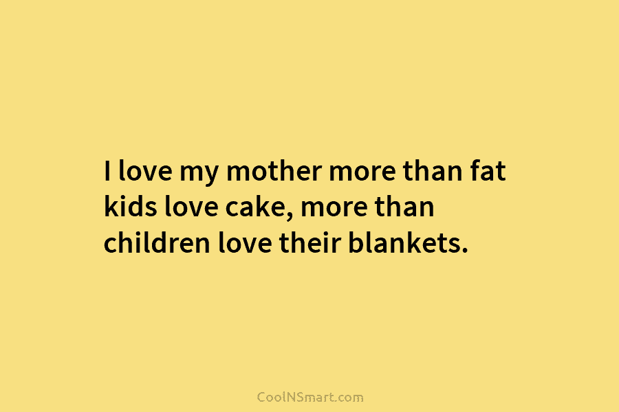 I love my mother more than fat kids love cake, more than children love their blankets.