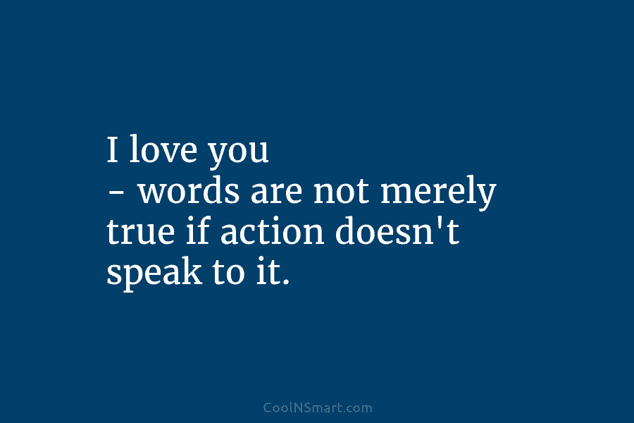 I love you – words are not merely true if action doesn’t speak to it.