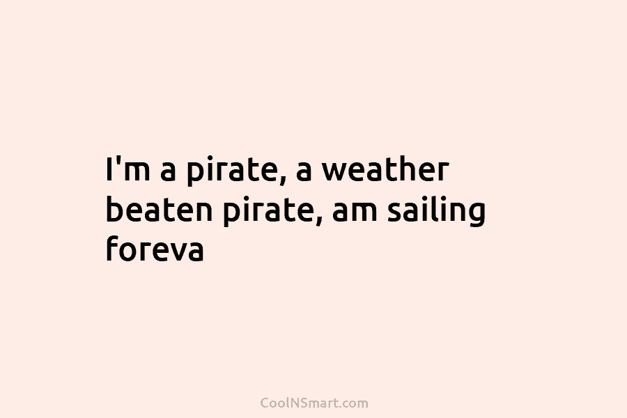 I’m a pirate, a weather beaten pirate, am sailing foreva