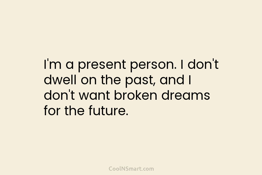 I’m a present person. I don’t dwell on the past, and I don’t want broken dreams for the future.