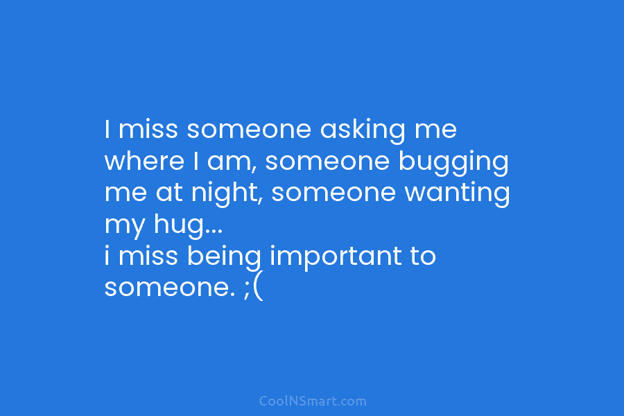 I miss someone asking me where I am, someone bugging me at night, someone wanting...