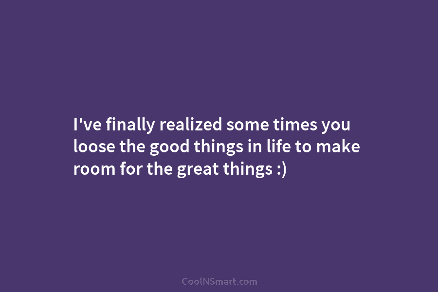 I’ve finally realized some times you loose the good things in life to make room for the great things :)