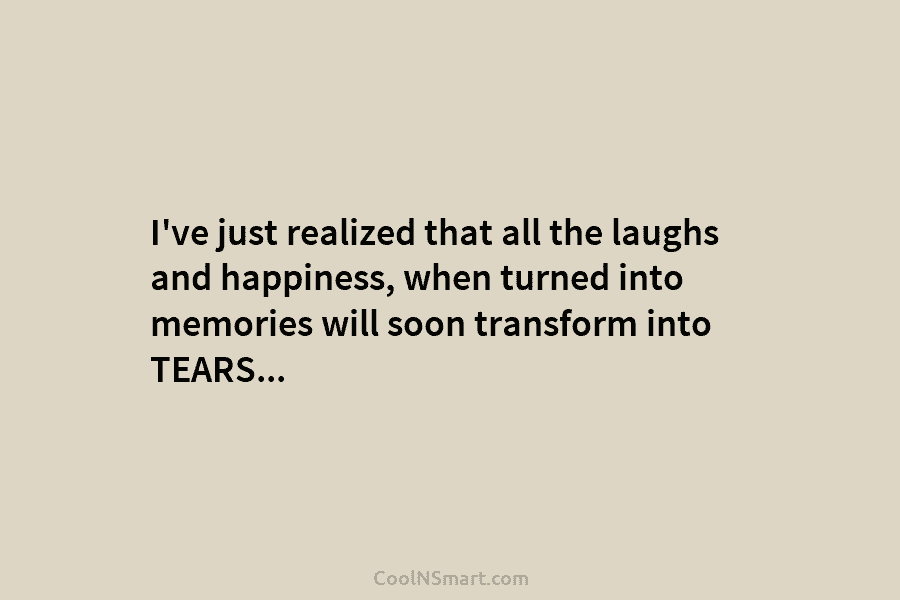 I’ve just realized that all the laughs and happiness, when turned into memories will soon...