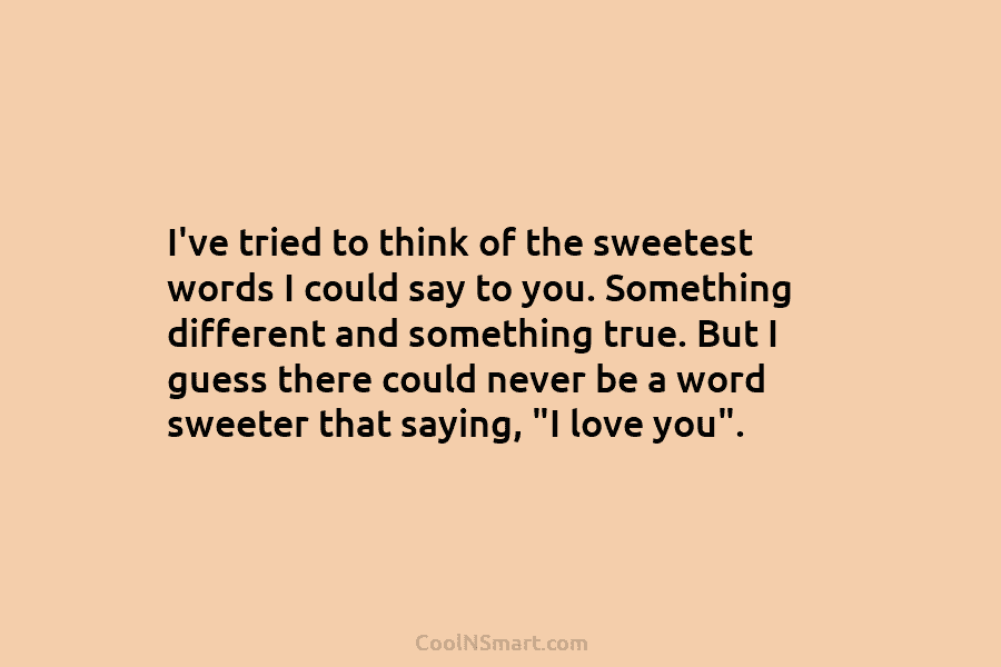I’ve tried to think of the sweetest words I could say to you. Something different and something true. But I...