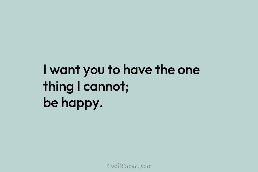 I want you to have the one thing I cannot; be happy.