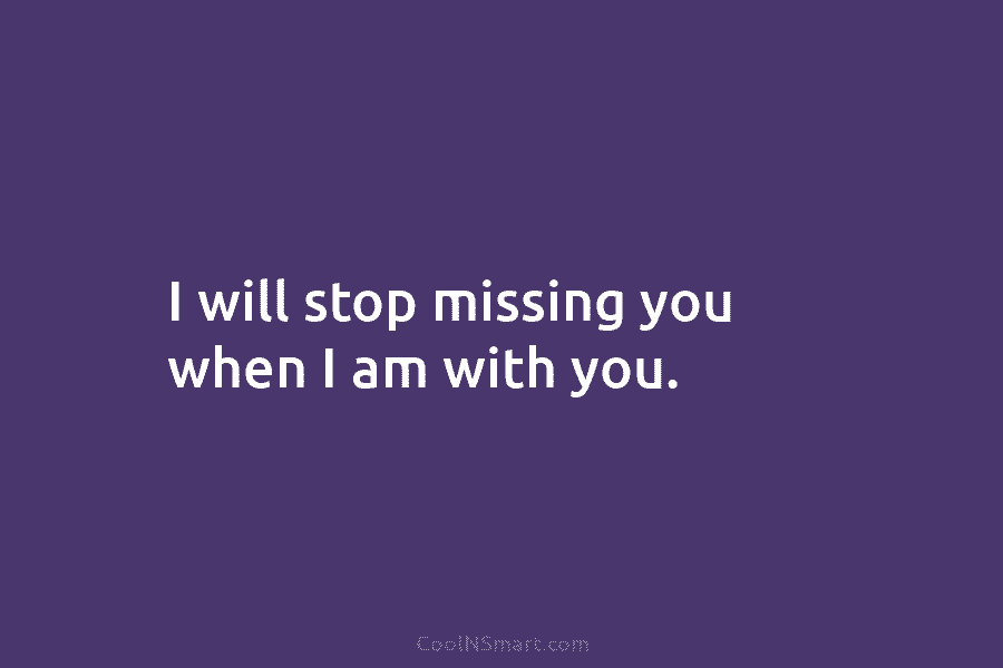 I will stop missing you when I am with you.