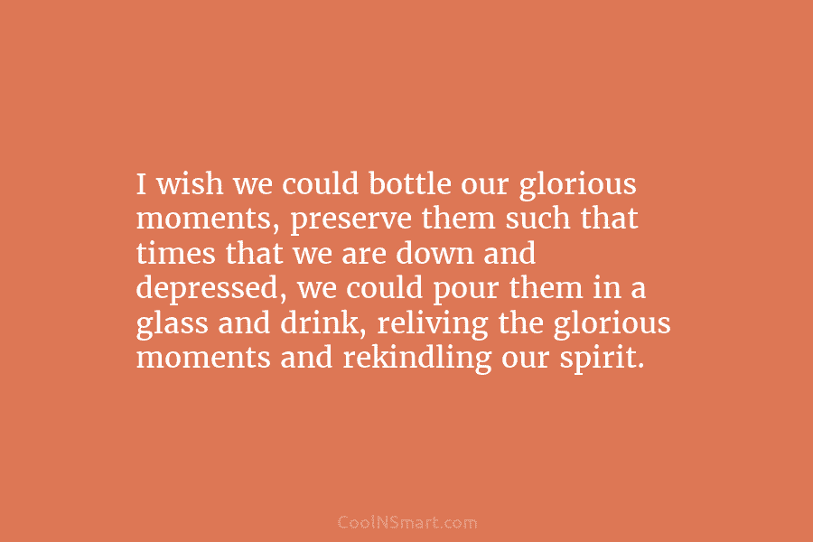 I wish we could bottle our glorious moments, preserve them such that times that we...