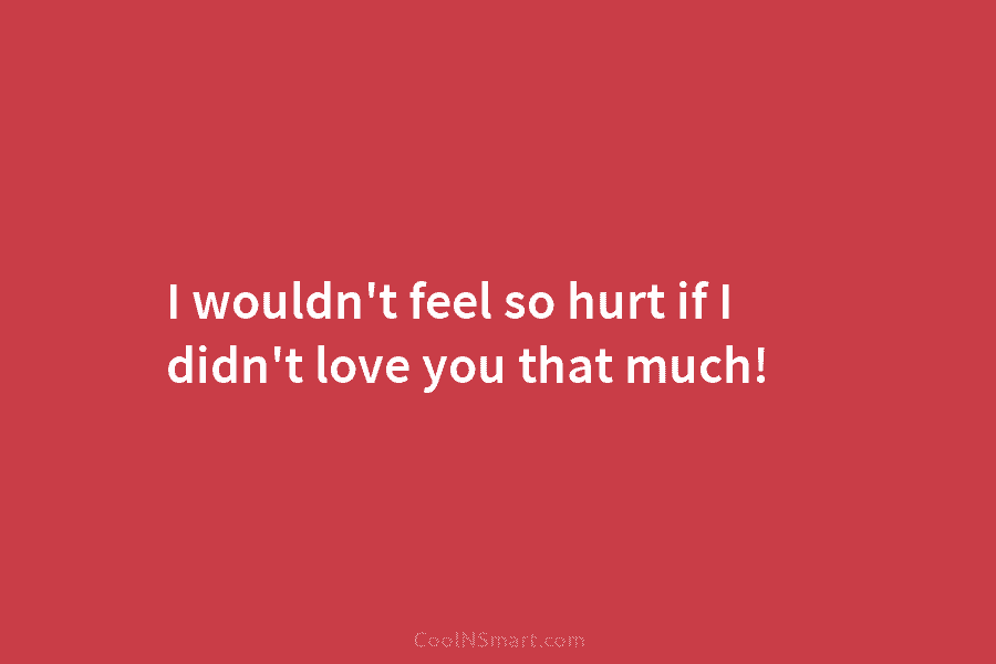 I wouldn’t feel so hurt if I didn’t love you that much!