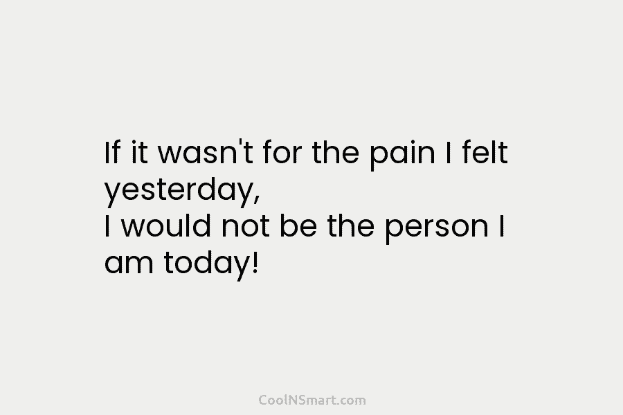If it wasn’t for the pain I felt yesterday, I would not be the person I am today!