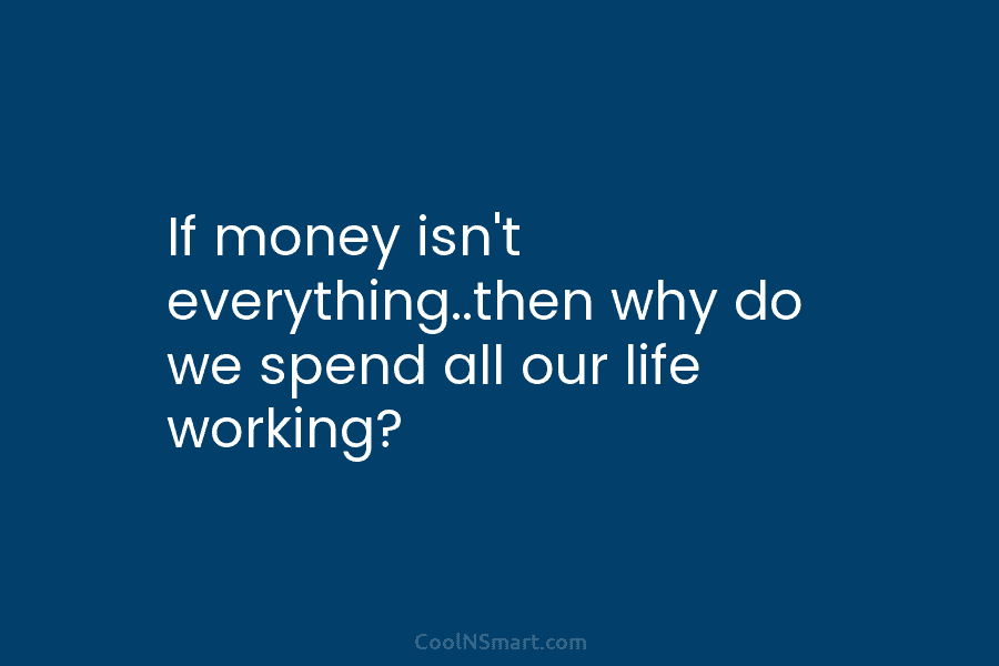 If money isn’t everything..then why do we spend all our life working?