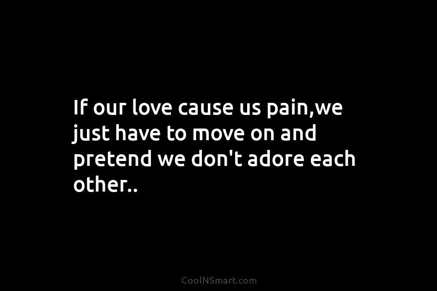 If our love cause us pain,we just have to move on and pretend we don’t adore each other..