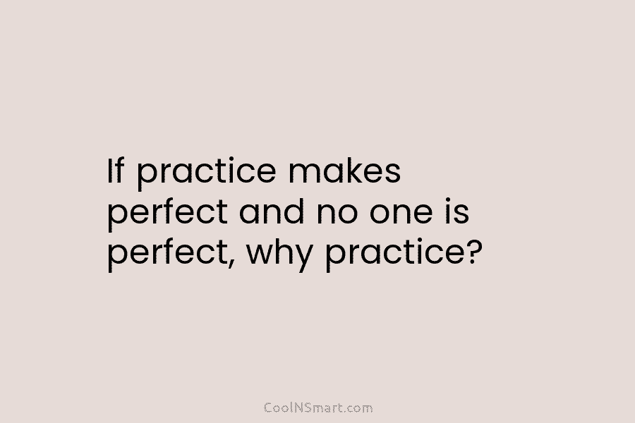 If practice makes perfect and no one is perfect, why practice?
