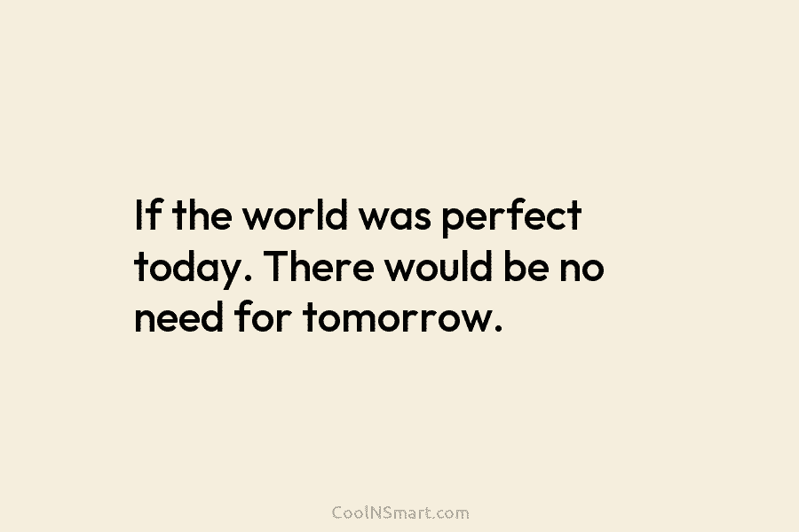 If the world was perfect today. There would be no need for tomorrow.