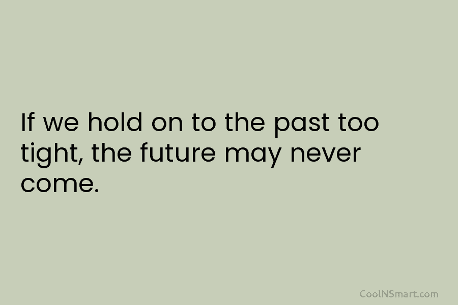 If we hold on to the past too tight, the future may never come.