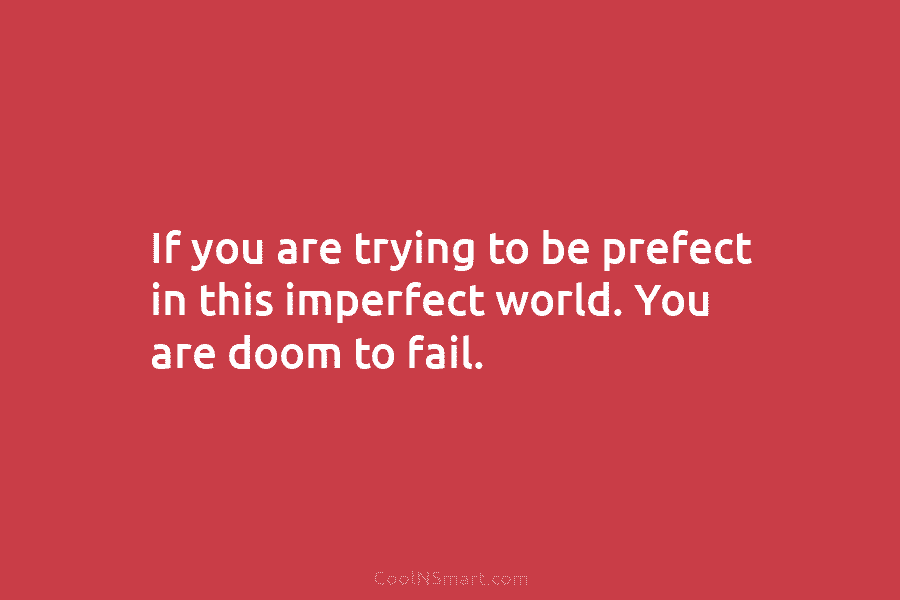 If you are trying to be prefect in this imperfect world. You are doom to fail.