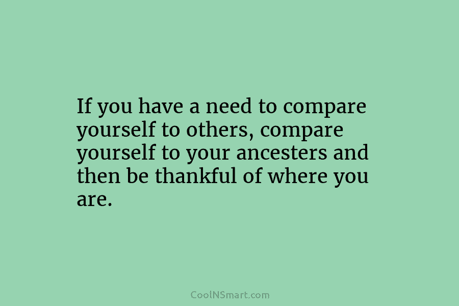 If you have a need to compare yourself to others, compare yourself to your ancesters and then be thankful of...