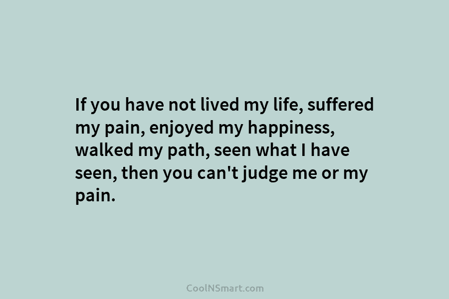 If you have not lived my life, suffered my pain, enjoyed my happiness, walked my path, seen what I have...