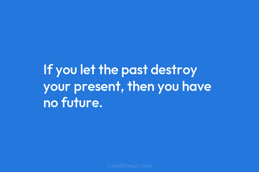 If you let the past destroy your present, then you have no future.