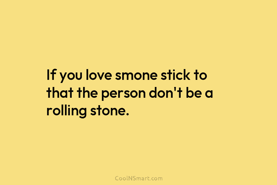 If you love smone stick to that the person don’t be a rolling stone.