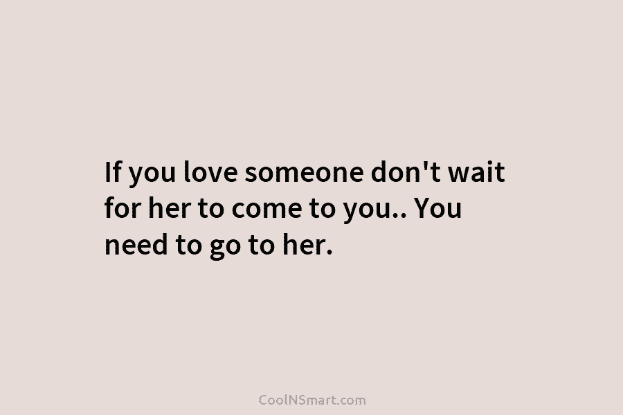 If you love someone don’t wait for her to come to you.. You need to...