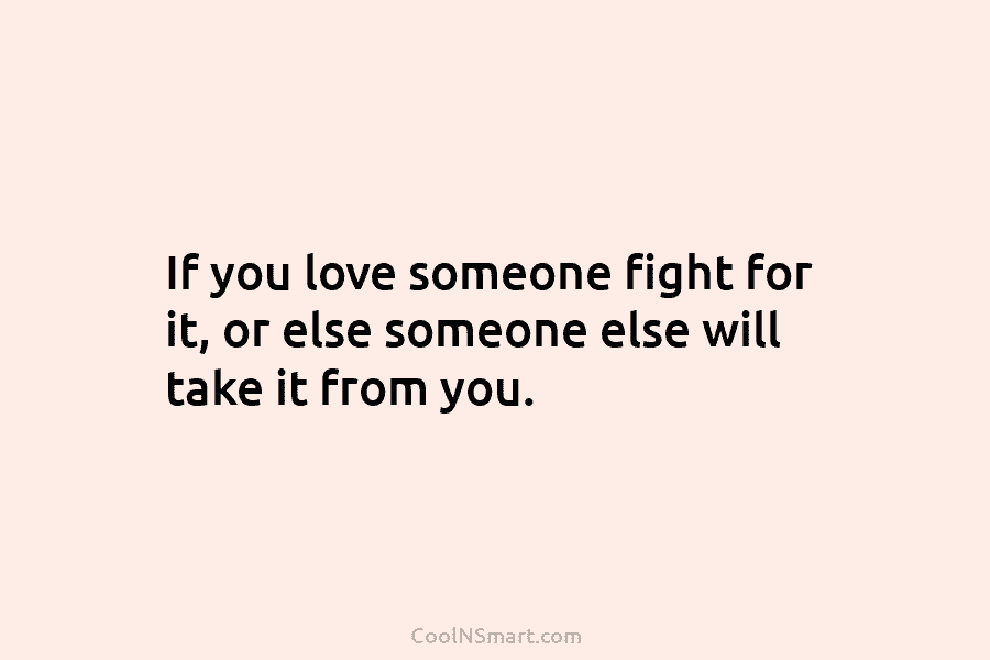If you love someone fight for it, or else someone else will take it from...