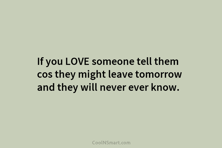If you LOVE someone tell them cos they might leave tomorrow and they will never...