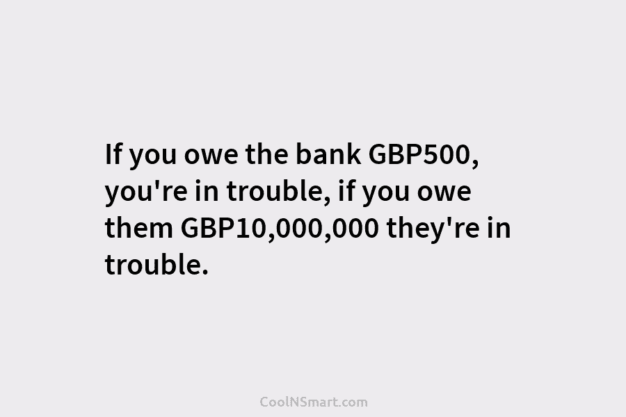 If you owe the bank GBP500, you’re in trouble, if you owe them GBP10,000,000 they’re in trouble.