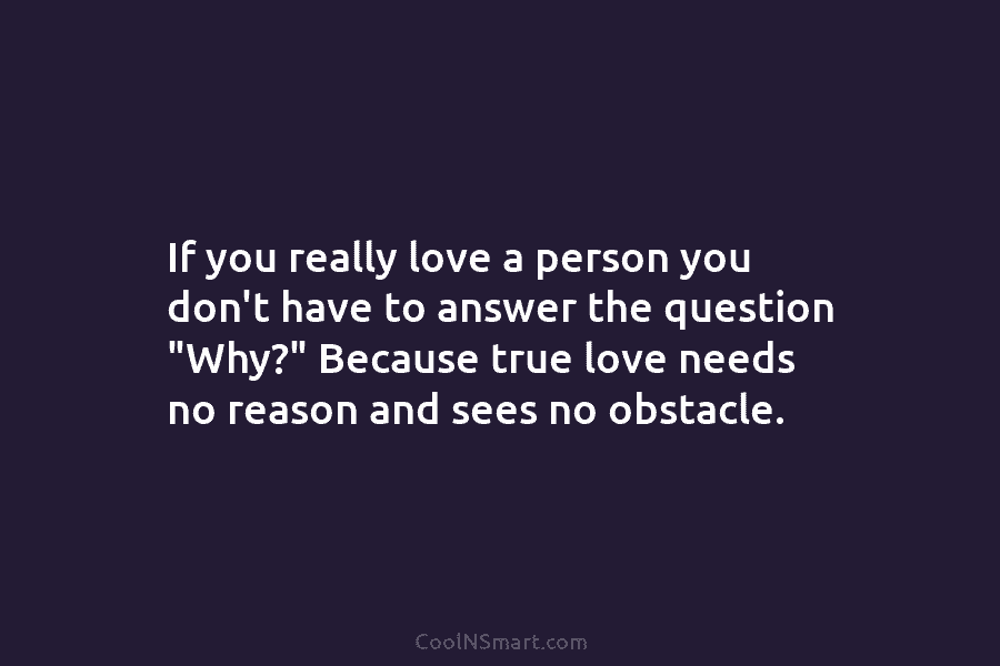 If you really love a person you don’t have to answer the question “Why?” Because...