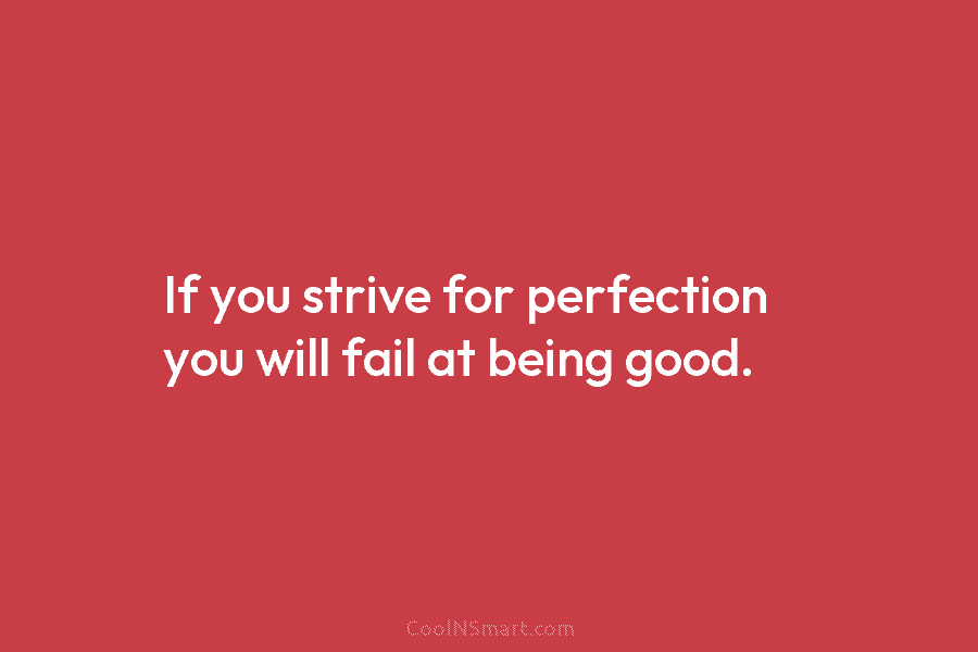 If you strive for perfection you will fail at being good.