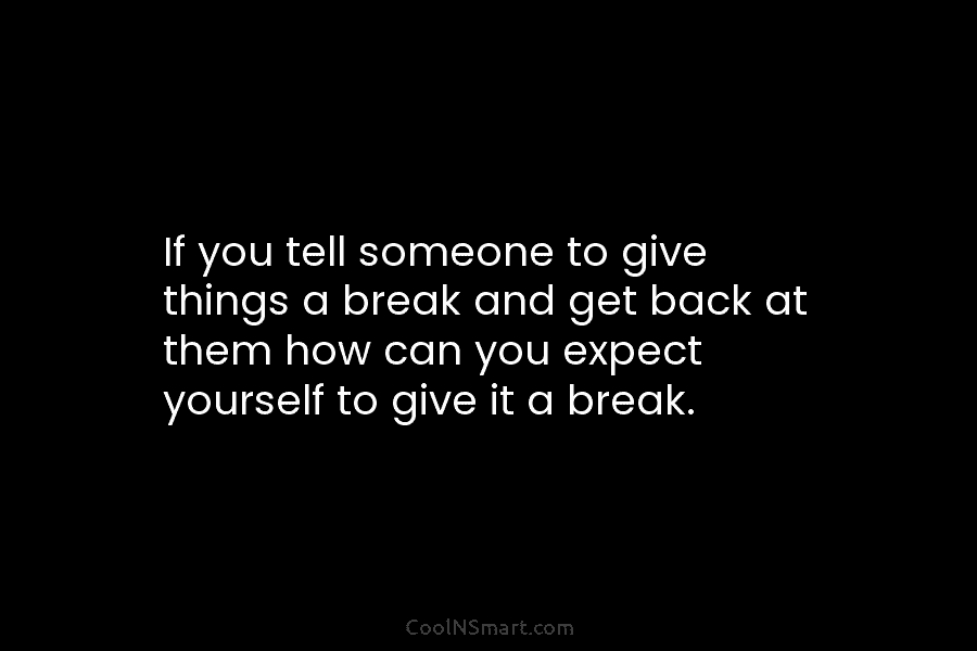 If you tell someone to give things a break and get back at them how...