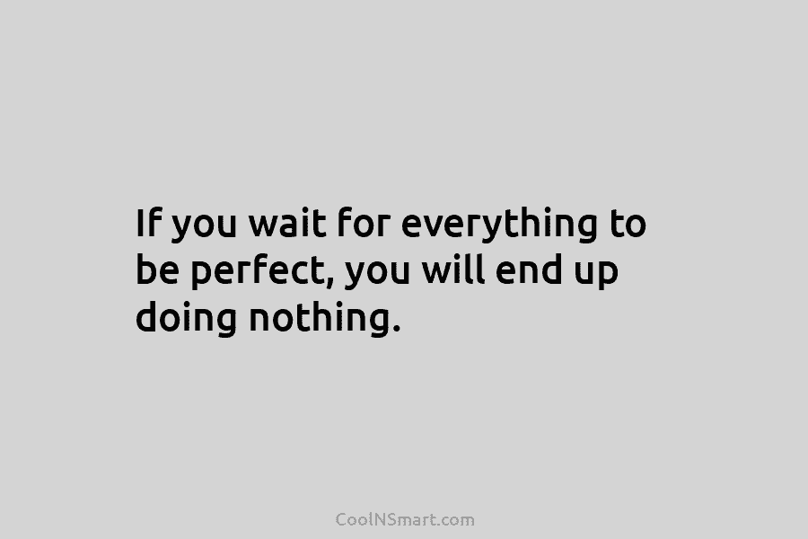 If you wait for everything to be perfect, you will end up doing nothing.