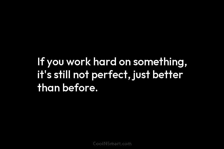 If you work hard on something, it’s still not perfect, just better than before.