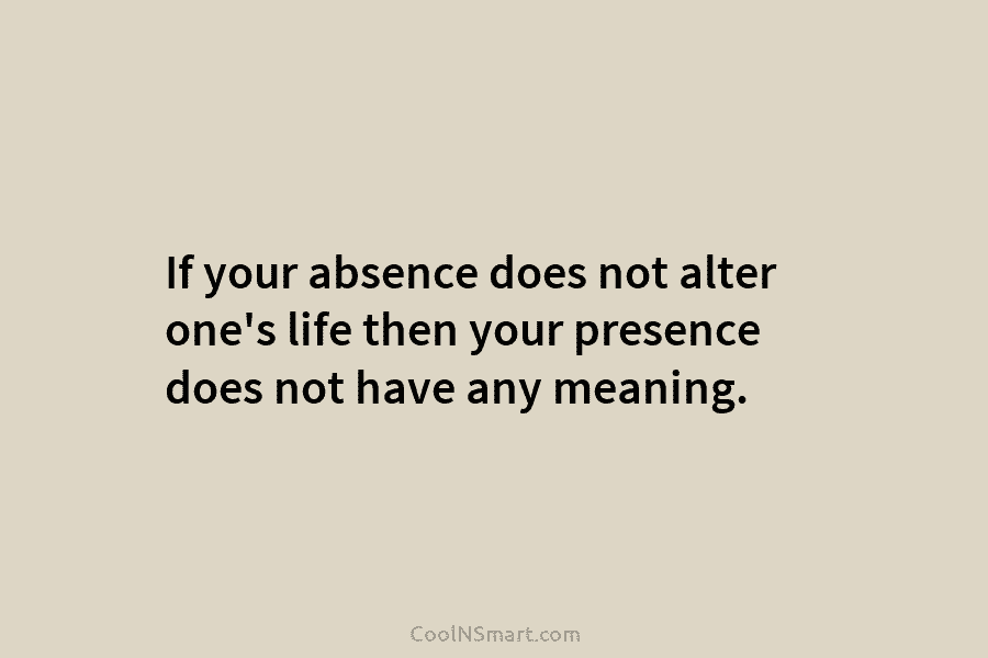 If your absence does not alter one’s life then your presence does not have any meaning.