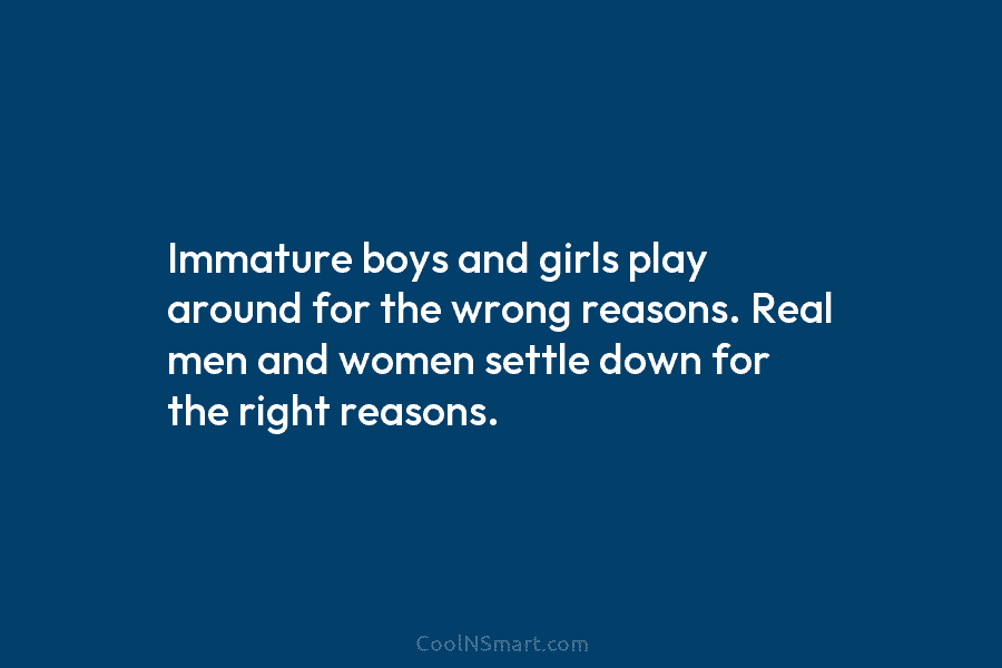 Immature boys and girls play around for the wrong reasons. Real men and women settle down for the right reasons.