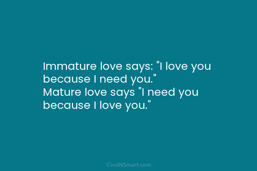 Immature love says: “I love you because I need you.” Mature love says “I need you because I love you.”