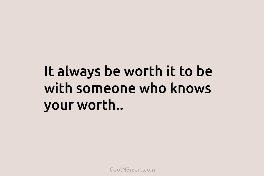 It always be worth it to be with someone who knows your worth..